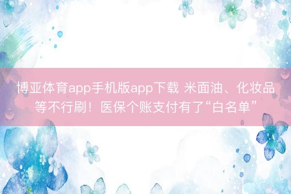 博亚体育app手机版app下载 米面油、化妆品等不行刷！医保个账支付有了“白名单”