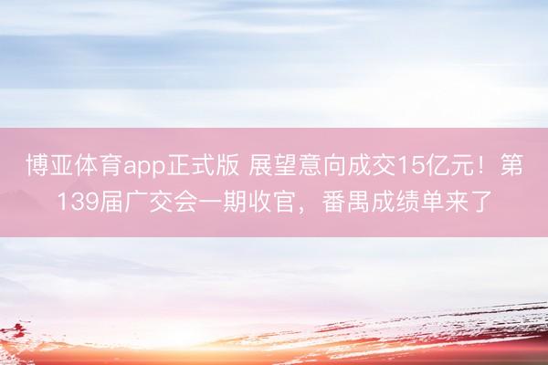 博亚体育app正式版 展望意向成交15亿元！第139届广交会一期收官，番禺成绩单来了