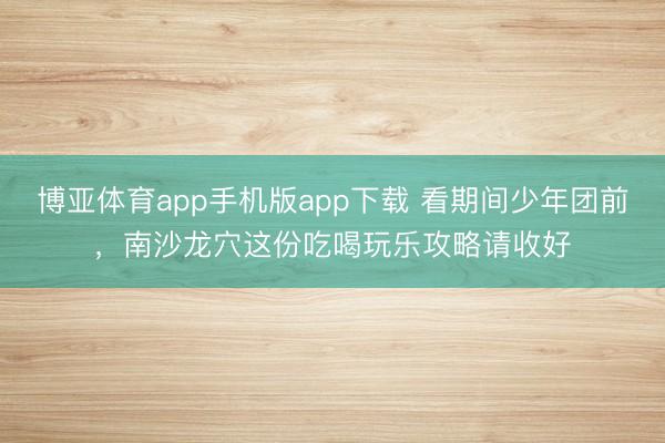 博亚体育app手机版app下载 看期间少年团前，南沙龙穴这份吃喝玩乐攻略请收好