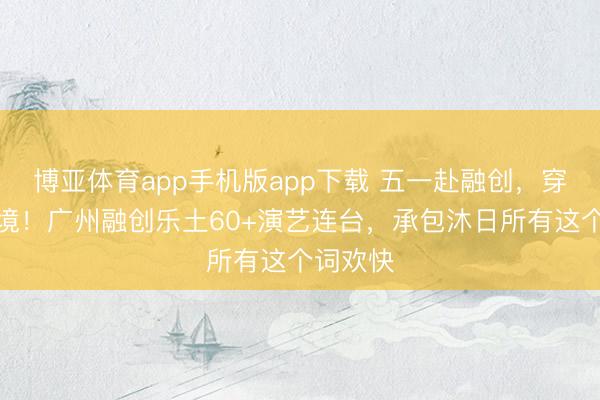博亚体育app手机版app下载 五一赴融创，穿越盛唐境！广州融创乐土60+演艺连台，承包沐日所有这个词欢快