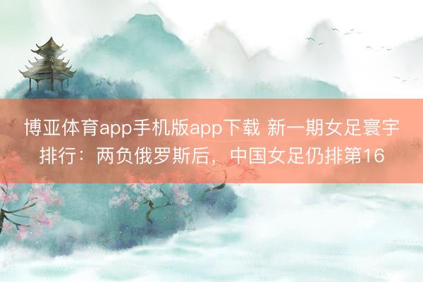 博亚体育app手机版app下载 新一期女足寰宇排行：两负俄罗斯后，中国女足仍排第16