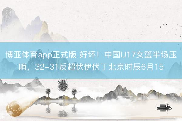 博亚体育app正式版 好坏！中国U17女篮半场压哨，32-31反超伏伊伏丁北京时辰6月15