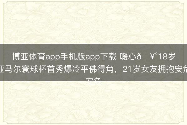 博亚体育app手机版app下载 暖心🥰18岁亚马尔寰球杯首秀爆冷平佛得角，21岁女友拥抱安危