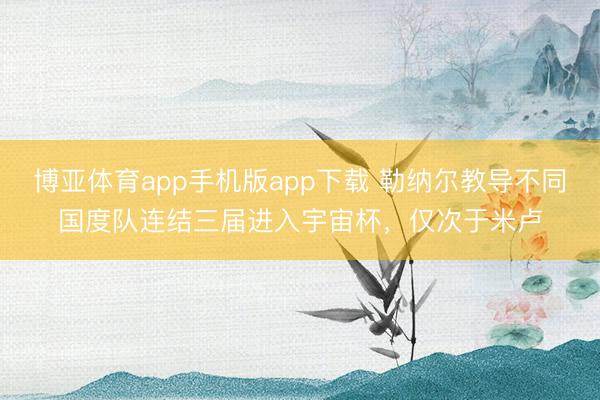 博亚体育app手机版app下载 勒纳尔教导不同国度队连结三届进入宇宙杯，仅次于米卢