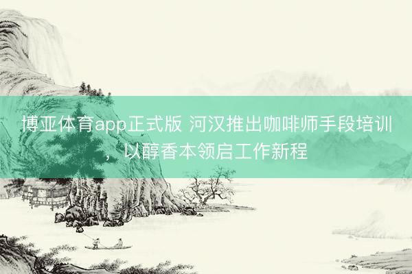 博亚体育app正式版 河汉推出咖啡师手段培训,以醇香本领启工作新程
