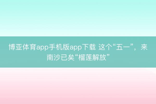 博亚体育app手机版app下载 这个“五一”,来南沙已矣“榴莲解放”