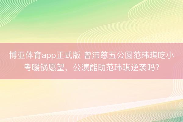 博亚体育app正式版 曾沛慈五公圆范玮琪吃小考暖锅愿望，公演能助范玮琪逆袭吗？