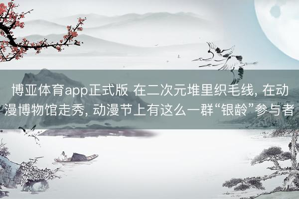 博亚体育app正式版 在二次元堆里织毛线， 在动漫博物馆走秀， 动漫节上有这么一群“银龄”参与者