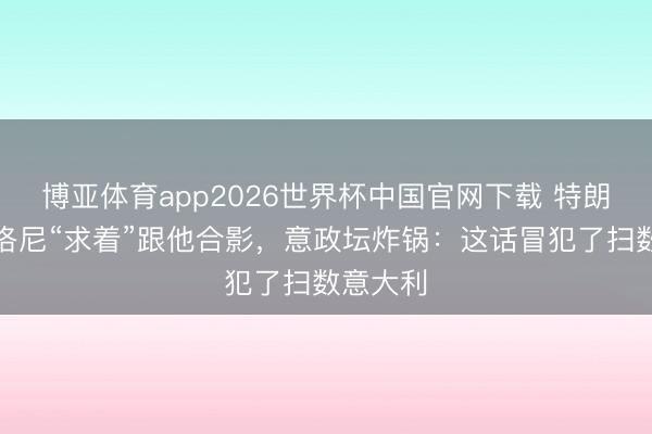 博亚体育app2026世界杯中国官网下载 特朗普称梅洛尼“求着”跟他合影,意政坛炸锅:这话冒犯了扫数意大利